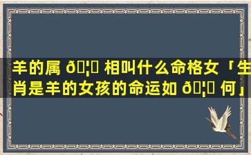 羊的属 🦟 相叫什么命格女「生肖是羊的女孩的命运如 🦁 何」